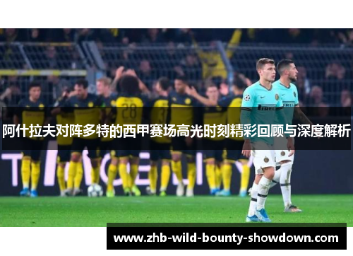 阿什拉夫对阵多特的西甲赛场高光时刻精彩回顾与深度解析