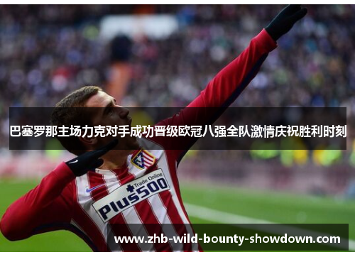 巴塞罗那主场力克对手成功晋级欧冠八强全队激情庆祝胜利时刻