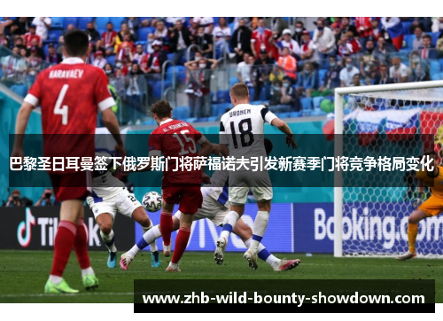 巴黎圣日耳曼签下俄罗斯门将萨福诺夫引发新赛季门将竞争格局变化
