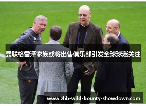 曼联格雷泽家族或将出售俱乐部引发全球球迷关注