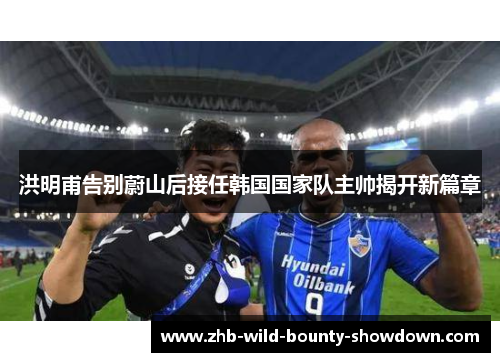 洪明甫告别蔚山后接任韩国国家队主帅揭开新篇章