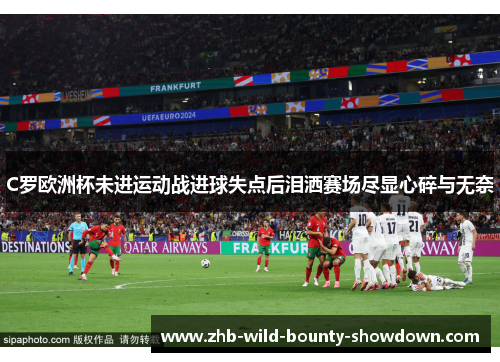 C罗欧洲杯未进运动战进球失点后泪洒赛场尽显心碎与无奈 C罗欧洲杯未进运动战进球失点后泪洒赛场尽显心碎与无奈