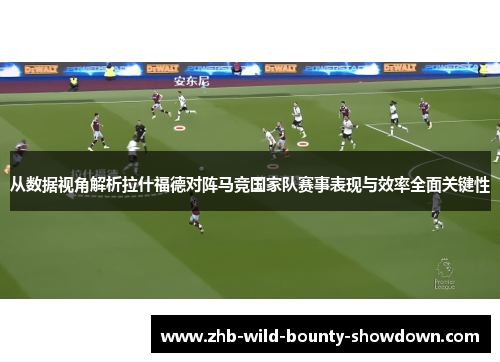 从数据视角解析拉什福德对阵马竞国家队赛事表现与效率全面关键性 从数据视角解析拉什福德对阵马竞国家队赛事表现与效率全面关键性