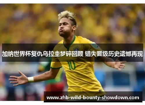 加纳世界杯复仇乌拉圭梦碎回顾 错失晋级历史遗憾再现
