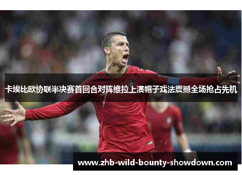 卡埃比欧协联半决赛首回合对阵维拉上演帽子戏法震撼全场抢占先机