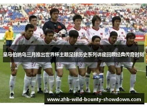 皇马伯纳乌三月推出世界杯主题足球历史系列讲座回顾经典传奇时刻
