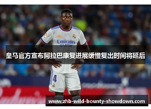 皇马官方宣布阿拉巴康复进展缓慢复出时间将延后