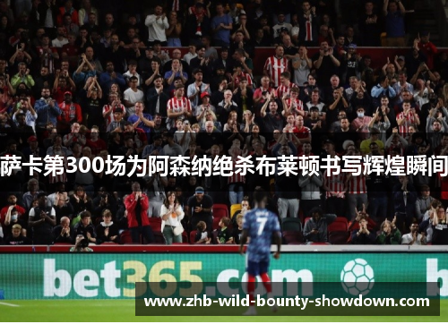 萨卡第300场为阿森纳绝杀布莱顿书写辉煌瞬间