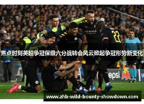 焦点时刻英超争冠保级六分战转会风云掀起争冠形势新变化 焦点时刻英超争冠保级六分战转会风云掀起争冠形势新变化