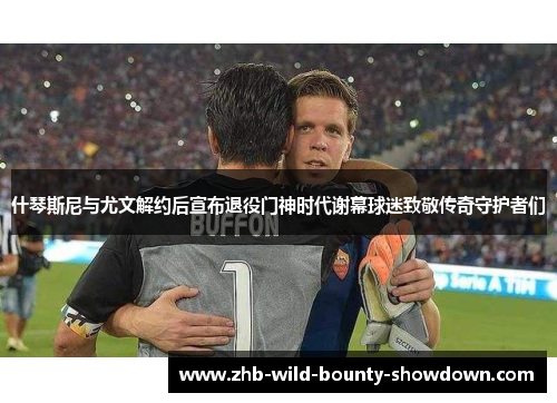 什琴斯尼与尤文解约后宣布退役门神时代谢幕球迷致敬传奇守护者们 什琴斯尼与尤文解约后宣布退役门神时代谢幕球迷致敬传奇守护者们