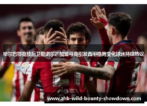 毕尔巴鄂竞技后卫勒诺尔芒加盟马竞引发西甲格局变化球迷持续热议 毕尔巴鄂竞技后卫勒诺尔芒加盟马竞引发西甲格局变化球迷持续热议